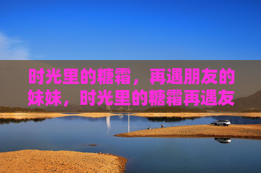 时光里的糖霜,再遇朋友的妹妹,时光里的糖霜再遇友妹 时光里的糖霜,再遇朋友的妹妹,时光里的糖霜再遇友妹