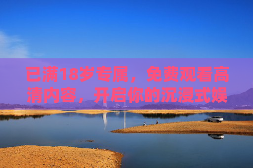 已满18岁专属,免费观看高清内容,开启你的沉浸式娱乐新体验,18岁专属,免费高清沉浸式娱乐新体验 已满18岁专属,免费观看高清内容,开启你的沉浸式娱乐新体验,18岁专属,免费高清沉浸式娱乐新体验