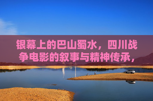 银幕上的巴山蜀水,四川战争电影的叙事与精神传承,银幕巴山蜀水,四川战争电影的叙事与精神传承 银幕上的巴山蜀水,四川战争电影的叙事与精神传承,银幕巴山蜀水,四川战争电影的叙事与精神传承