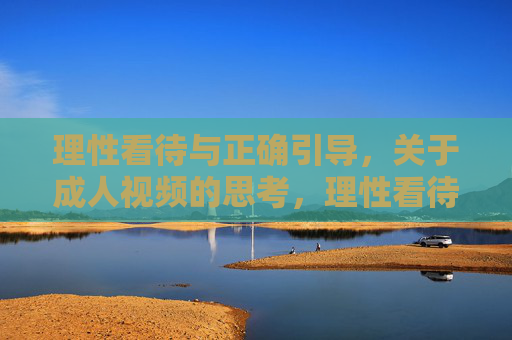 理性看待与正确引导,关于成人视频的思考,理性看待与正确引导,成人视频的思考 理性看待与正确引导,关于成人视频的思考,理性看待与正确引导,成人视频的思考