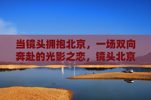 当镜头拥抱北京,一场双向奔赴的光影之恋,镜头北京,双向奔赴的光影之恋 当镜头拥抱北京,一场双向奔赴的光影之恋,镜头北京,双向奔赴的光影之恋