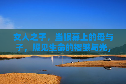 女人之子,当银幕上的母与子,照见生命的褶皱与光,银幕母与子,照见生命的褶皱与光 女人之子,当银幕上的母与子,照见生命的褶皱与光,银幕母与子,照见生命的褶皱与光