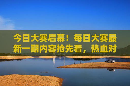 今日大赛启幕!每日大赛最新一期内容抢先看,热血对决一触即发,今日大赛启幕!热血对决抢先看 今日大赛启幕!每日大赛最新一期内容抢先看,热血对决一触即发,今日大赛启幕!热血对决抢先看