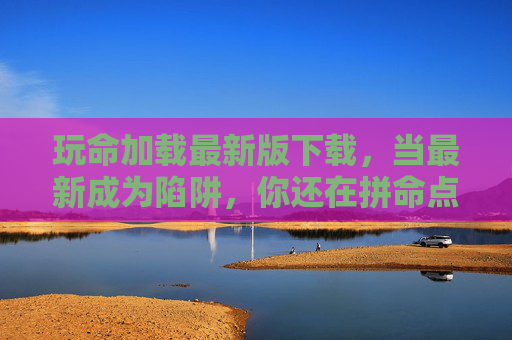 玩命加载最新版下载,当最新成为陷阱,你还在拼命点击吗?最新版下载陷阱,你还在拼命点击吗? 玩命加载最新版下载,当最新成为陷阱,你还在拼命点击吗?最新版下载陷阱,你还在拼命点击吗?