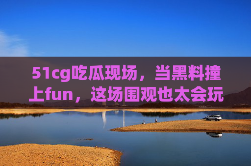 51cg吃瓜现场,当黑料撞上fun,这场围观也太会玩了!51cg吃瓜现场,黑料撞fun,围观也太会玩了! 51cg吃瓜现场,当黑料撞上fun,这场围观也太会玩了!51cg吃瓜现场,黑料撞fun,围观也太会玩了!