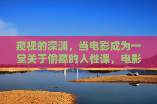 窥视的深渊,当电影成为一堂关于偷窥的人性课,电影,窥视深渊的人性课 窥视的深渊,当电影成为一堂关于偷窥的人性课,电影,窥视深渊的人性课