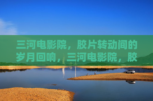 三河电影院,胶片转动间的岁月回响,三河电影院,胶片转动间的岁月回响 三河电影院,胶片转动间的岁月回响,三河电影院,胶片转动间的岁月回响