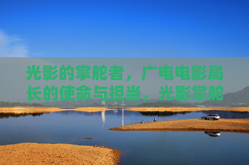 光影的掌舵者,广电电影局长的使命与担当,光影掌舵者,广电电影局长的使命与担当 光影的掌舵者,广电电影局长的使命与担当,光影掌舵者,广电电影局长的使命与担当