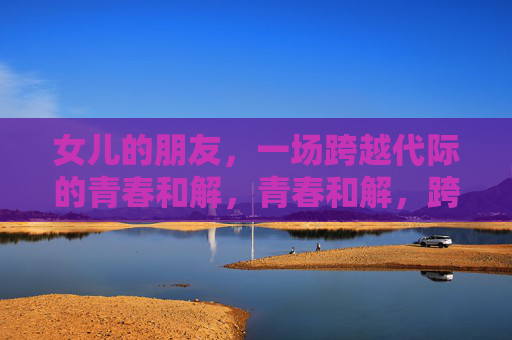 女儿的朋友,一场跨越代际的青春和解,青春和解,跨越代际的女儿与朋友 女儿的朋友,一场跨越代际的青春和解,青春和解,跨越代际的女儿与朋友