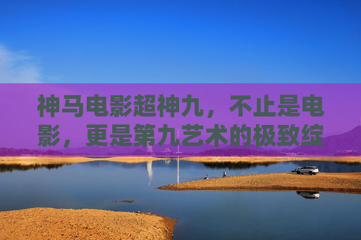 神马电影超神九,不止是电影,更是第九艺术的极致绽放 神马电影超神九,不止是电影,更是第九艺术的极致绽放