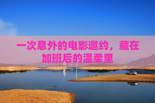 一次意外的电影邀约,藏在加班后的温柔里 一次意外的电影邀约,藏在加班后的温柔里