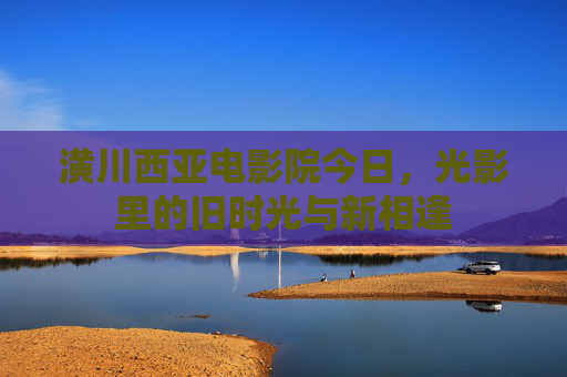 潢川西亚电影院今日,光影里的旧时光与新相逢 潢川西亚电影院今日,光影里的旧时光与新相逢