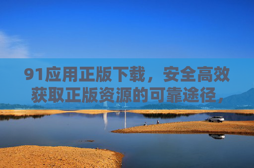 91应用正版下载,安全高效获取正版资源的可靠途径,91应用正版下载,安全高效可靠的正版资源途径 91应用正版下载,安全高效获取正版资源的可靠途径,91应用正版下载,安全高效可靠的正版资源途径
