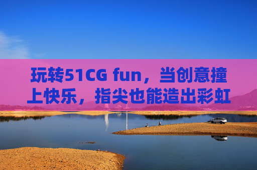 玩转51CG fun,当创意撞上快乐,指尖也能造出彩虹,指尖玩转创意快乐,51CG fun造彩虹 玩转51CG fun,当创意撞上快乐,指尖也能造出彩虹,指尖玩转创意快乐,51CG fun造彩虹