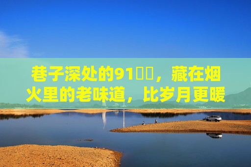巷子深处的91馃惍,藏在烟火里的老味道,比岁月更暖的是人心,巷子深处的91馃惍,烟火老味,暖过岁月的人心 巷子深处的91馃惍,藏在烟火里的老味道,比岁月更暖的是人心,巷子深处的91馃惍,烟火老味,暖过岁月的人心