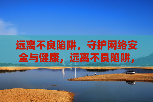 远离不良陷阱,守护网络安全与健康,远离不良陷阱,守护网络安全与健康 远离不良陷阱,守护网络安全与健康,远离不良陷阱,守护网络安全与健康