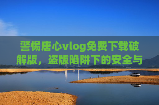 警惕唐心vlog免费下载破解版,盗版陷阱下的安全与法律风险 警惕唐心vlog免费下载破解版,盗版陷阱下的安全与法律风险