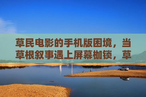 草民电影的手机版困境,当草根叙事遇上屏幕枷锁,草根叙事遇屏幕枷锁,草民电影的手机版困境 草民电影的手机版困境,当草根叙事遇上屏幕枷锁,草根叙事遇屏幕枷锁,草民电影的手机版困境