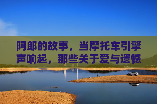 阿郎的故事,当摩托车引擎声响起,那些关于爱与遗憾的完整回响,阿郎的故事,引擎声里的爱与遗憾回响 阿郎的故事,当摩托车引擎声响起,那些关于爱与遗憾的完整回响,阿郎的故事,引擎声里的爱与遗憾回响