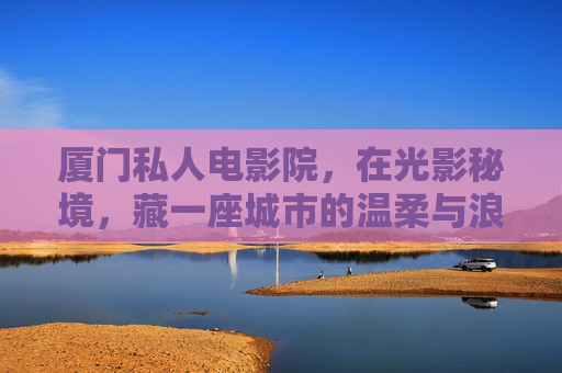 厦门私人电影院,在光影秘境,藏一座城市的温柔与浪漫,厦门私人电影院,光影秘境藏城市温柔与浪漫 厦门私人电影院,在光影秘境,藏一座城市的温柔与浪漫,厦门私人电影院,光影秘境藏城市温柔与浪漫