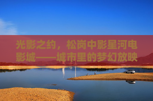 光影之约,松岗中影星河电影城——城市里的梦幻放映厅,光影之约,松岗城市梦幻放映厅 光影之约,松岗中影星河电影城——城市里的梦幻放映厅,光影之约,松岗城市梦幻放映厅