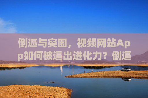 倒逼与突围,视频网站App如何被逼出进化力?倒逼突围,视频网站App的进化力觉醒 倒逼与突围,视频网站App如何被逼出进化力?倒逼突围,视频网站App的进化力觉醒