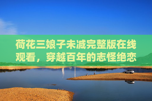 荷花三娘子未减完整版在线观看,穿越百年的志怪绝恋,从文字到光影的深情演绎,荷花三娘子,穿越百年的志怪绝恋文字光影演绎 荷花三娘子未减完整版在线观看,穿越百年的志怪绝恋,从文字到光影的深情演绎,荷花三娘子,穿越百年的志怪绝恋文字光影演绎
