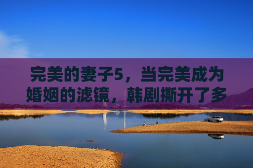 完美的妻子5,当完美成为婚姻的滤镜,韩剧撕开了多少女性的隐痛? 完美的妻子5,当完美成为婚姻的滤镜,韩剧撕开了多少女性的隐痛?