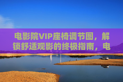 电影院VIP座椅调节图,解锁舒适观影的终极指南,电影院VIP座椅调节图,舒适观影终极指南 电影院VIP座椅调节图,解锁舒适观影的终极指南,电影院VIP座椅调节图,舒适观影终极指南