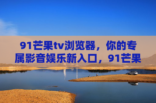 91芒果tv浏览器,你的专属影音娱乐新入口,91芒果tv浏览器,专属影音娱乐新入口 91芒果tv浏览器,你的专属影音娱乐新入口,91芒果tv浏览器,专属影音娱乐新入口