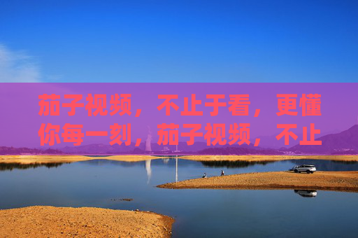 茄子视频,不止于看,更懂你每一刻,茄子视频,不止于看,更懂你每一刻 茄子视频,不止于看,更懂你每一刻,茄子视频,不止于看,更懂你每一刻
