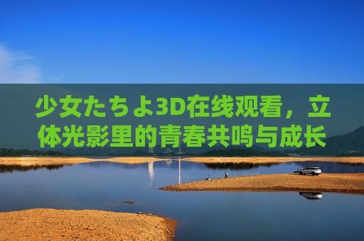 少女たちよ3D在线观看,立体光影里的青春共鸣与成长史诗,少女たちよ3D,立体光影里的青春共鸣与成长史诗 少女たちよ3D在线观看,立体光影里的青春共鸣与成长史诗,少女たちよ3D,立体光影里的青春共鸣与成长史诗