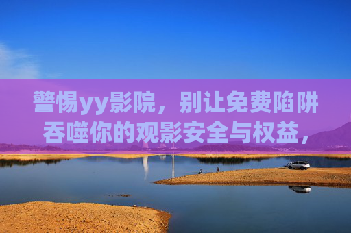 警惕yy影院，别让免费陷阱吞噬你的观影安全与权益，警惕yy影院，别让免费陷阱吞噬观影安全与权益