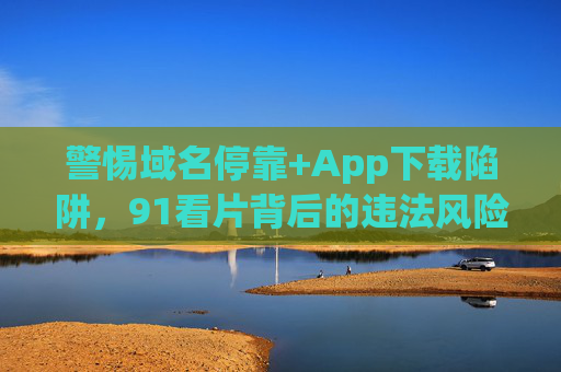 警惕域名停靠+App下载陷阱,91看片背后的违法风险与安全警示,91看片域名停靠与App下载陷阱,违法风险与安全警示 警惕域名停靠+App下载陷阱,91看片背后的违法风险与安全警示,91看片域名停靠与App下载陷阱,违法风险与安全警示