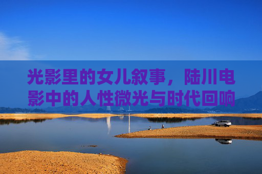 光影里的女儿叙事，陆川电影中的人性微光与时代回响，光影女儿叙事，陆川电影的人性微光与时代回响