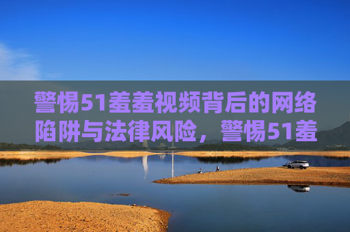 警惕51羞羞视频背后的网络陷阱与法律风险，警惕51羞羞视频背后的网络陷阱与法律风险