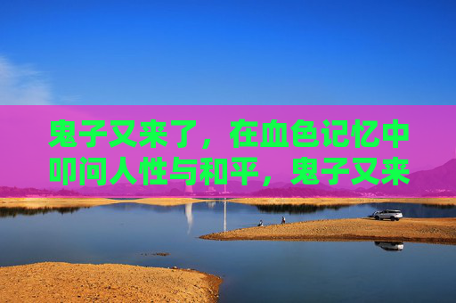 鬼子又来了，在血色记忆中叩问人性与和平，鬼子又来了，血色记忆里的人性与和平叩问