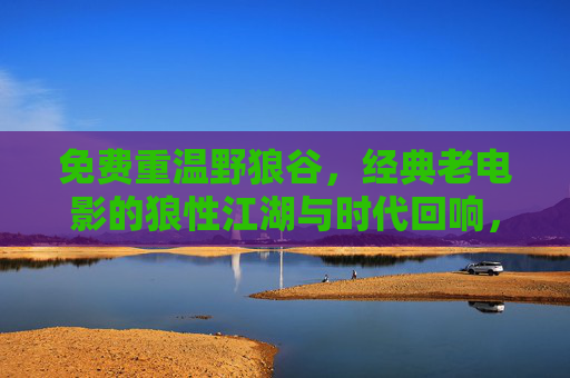 免费重温野狼谷，经典老电影的狼性江湖与时代回响，野狼谷免费重温，经典狼性江湖的时代回响