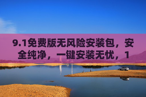 9.1免费版无风险安装包，安全纯净，一键安装无忧，1免费版安全纯净安装包，一键无忧安装