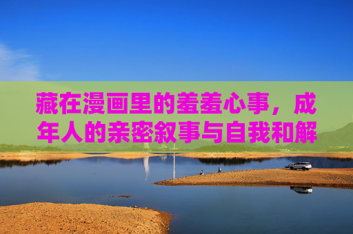 藏在漫画里的羞羞心事，成年人的亲密叙事与自我和解，漫画藏心事，成年人的亲密叙事与自我和解