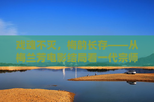戏魂不灭，梅韵长存——从梅兰芳电影结局看一代宗师的精神传承，戏魂不灭，梅韵长存，一代宗师的精神传承