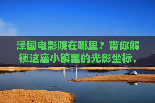 泽国电影院在哪里？带你解锁这座小镇里的光影坐标，泽国电影院，小镇里的光影坐标