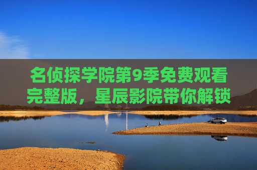 名侦探学院第9季免费观看完整版，星辰影院带你解锁烧脑盛宴，名侦探学院第9季免费观看完整版！星辰影院解锁烧脑盛宴