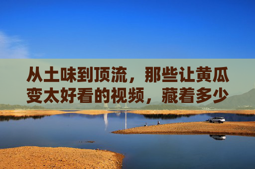 从土味到顶流，那些让黄瓜变太好看的视频，藏着多少生活的小浪漫？从土味到顶流，黄瓜视频里的小浪漫