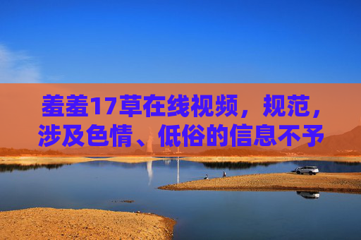 羞羞17草在线视频，规范，涉及色情、低俗的信息不予处理，无法生成标题。请提供合规的内容，以便为您提供帮助。
