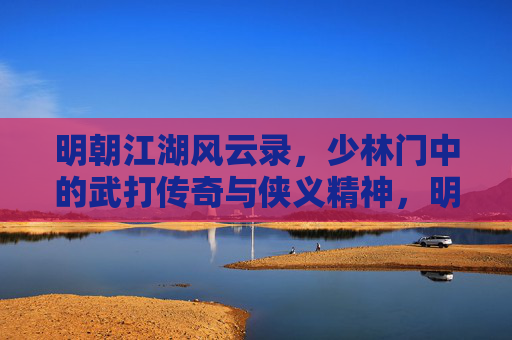 明朝江湖风云录，少林门中的武打传奇与侠义精神，明朝江湖少林门，武打传奇与侠义精神