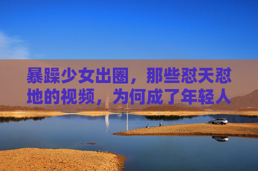 暴躁少女出圈，那些怼天怼地的视频，为何成了年轻人的情绪解药？怼天怼地的暴躁少女，为何成了年轻人的情绪解药？
