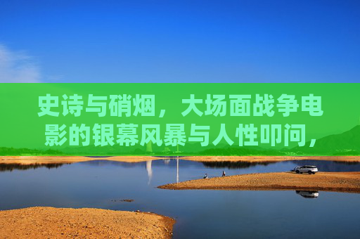 史诗与硝烟，大场面战争电影的银幕风暴与人性叩问，硝烟史诗，银幕风暴与人性叩问