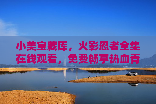 小美宝藏库，火影忍者全集在线观看，免费畅享热血青春，小美宝藏库，免费在线观看火影忍者全集，畅享热血青春