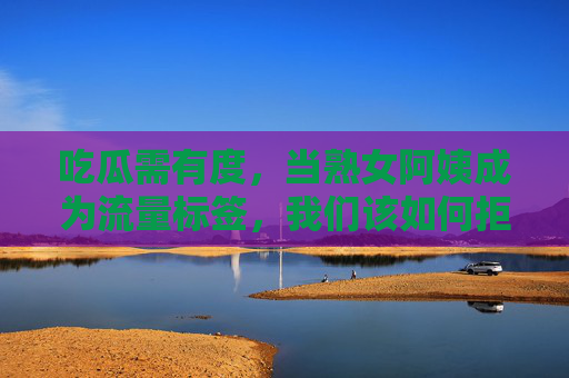 吃瓜需有度，当熟女阿姨成为流量标签，我们该如何拒绝网络黑料狂欢？拒绝熟女阿姨标签下的黑料狂欢，吃瓜需有度